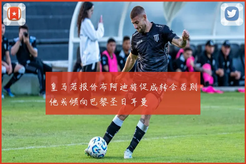 皇马若报价布阿迪将促成转会否则他或倾向巴黎圣日耳曼