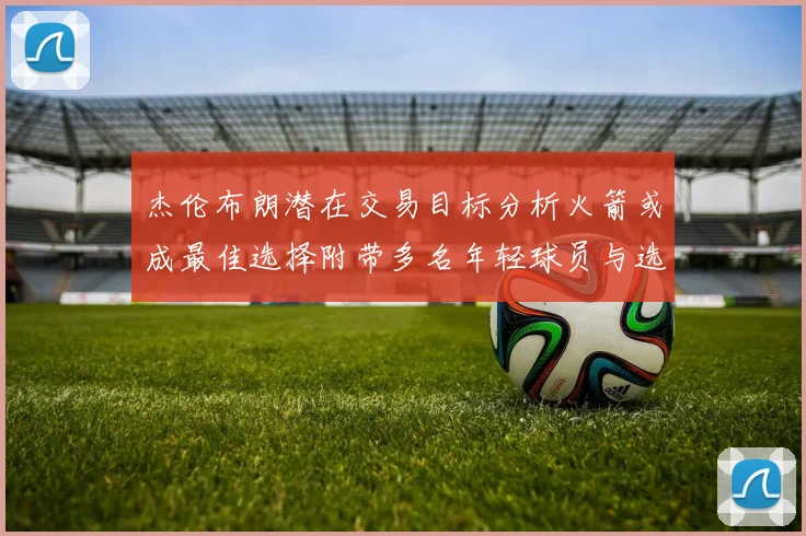 杰伦布朗潜在交易目标分析火箭或成最佳选择附带多名年轻球员与选秀权