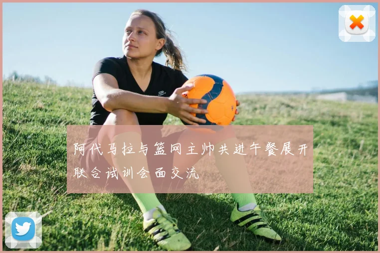 阿代马拉与篮网主帅共进午餐展开联合试训会面交流