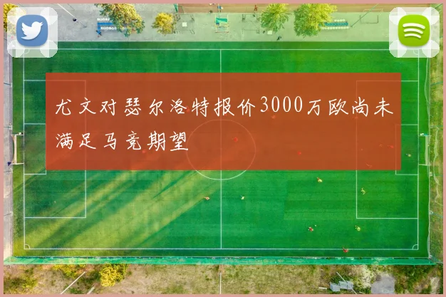尤文对瑟尔洛特报价3000万欧尚未满足马竞期望