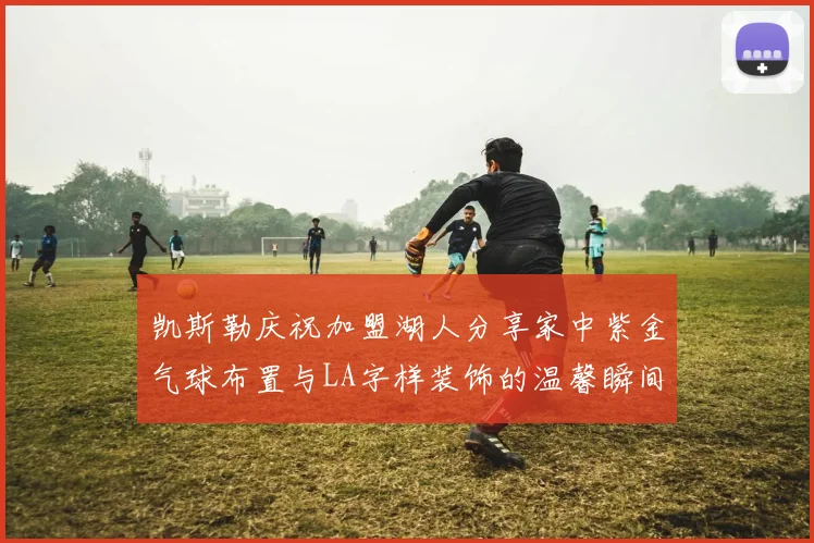凯斯勒庆祝加盟湖人分享家中紫金气球布置与LA字样装饰的温馨瞬间