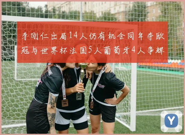 李刚仁出局14人仍有机会同年夺欧冠与世界杯法国5人葡萄牙4人争辉