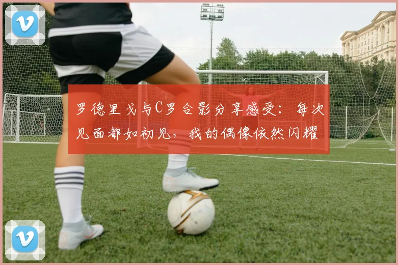 罗德里戈与C罗合影分享感受：每次见面都如初见，我的偶像依然闪耀