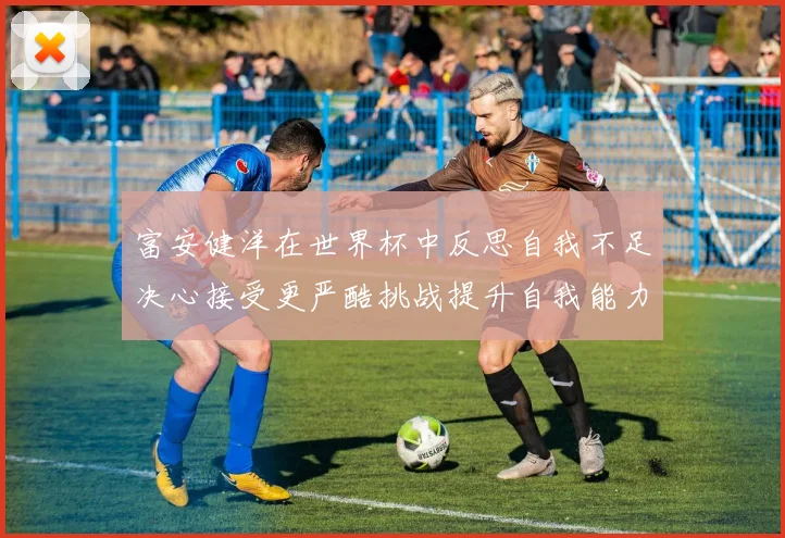 富安健洋在世界杯中反思自我不足决心接受更严酷挑战提升自我能力
