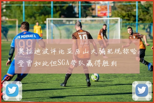 奥拉迪波评论亚历山大骗犯规称哈登曾如此但SGA带队赢得胜利