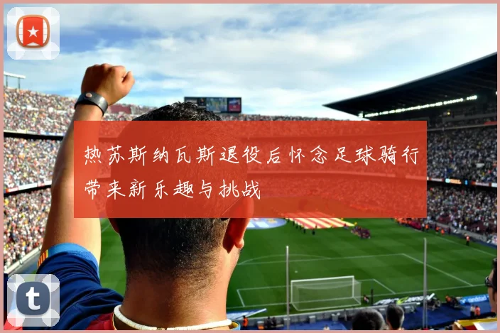 热苏斯纳瓦斯退役后怀念足球骑行带来新乐趣与挑战