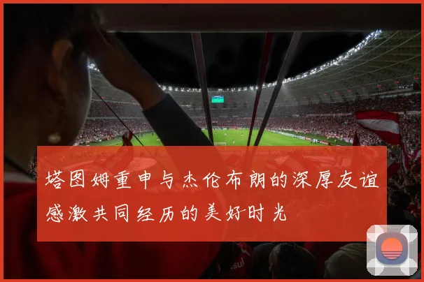 塔图姆重申与杰伦布朗的深厚友谊感激共同经历的美好时光