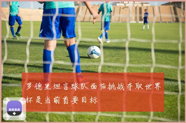 罗德里坦言球队面临挑战夺取世界杯是当前首要目标